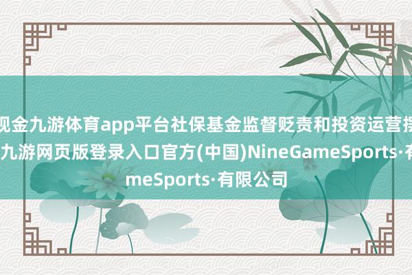 现金九游体育app平台社保基金监督贬责和投资运营摆布加强-九游网页版登录入口官方(中国)NineGameSports·有限公司