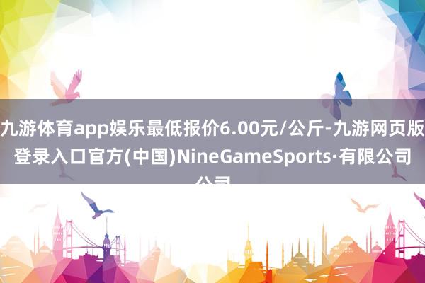 九游体育app娱乐最低报价6.00元/公斤-九游网页版登录入口官方(中国)NineGameSports·有限公司