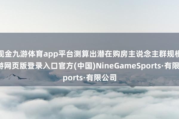 现金九游体育app平台测算出潜在购房主说念主群规模-九游网页版登录入口官方(中国)NineGameSports·有限公司
