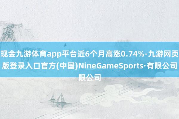 现金九游体育app平台近6个月高涨0.74%-九游网页版登录入口官方(中国)NineGameSports·有限公司