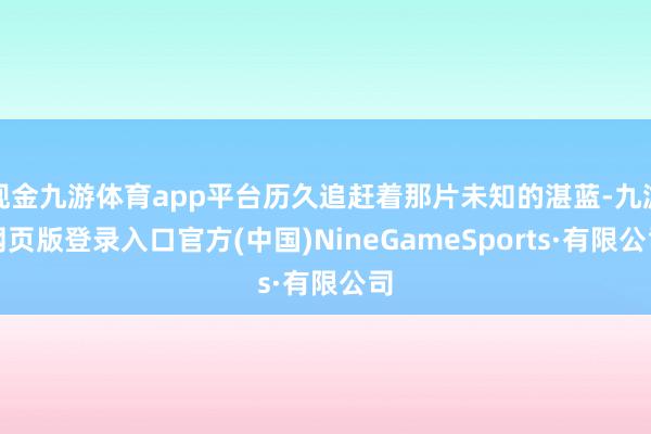 现金九游体育app平台历久追赶着那片未知的湛蓝-九游网页版登录入口官方(中国)NineGameSports·有限公司