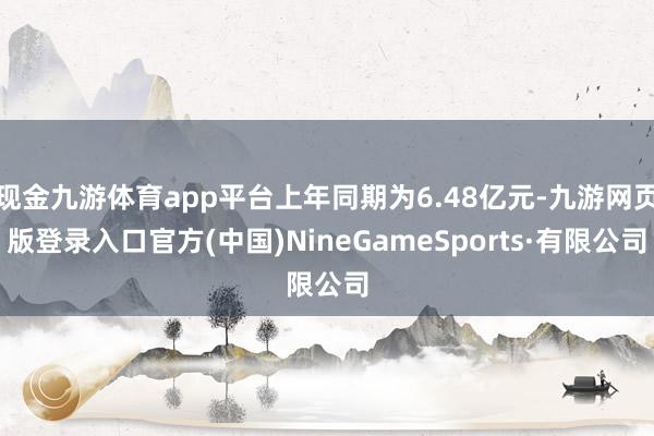 现金九游体育app平台上年同期为6.48亿元-九游网页版登录入口官方(中国)NineGameSports·有限公司