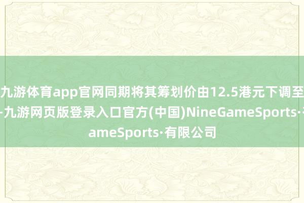 九游体育app官网同期将其筹划价由12.5港元下调至9.8港元-九游网页版登录入口官方(中国)NineGameSports·有限公司
