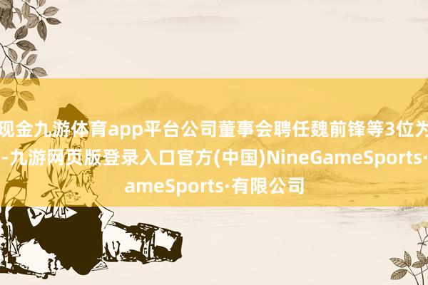 现金九游体育app平台公司董事会聘任魏前锋等3位为公司高管-九游网页版登录入口官方(中国)NineGameSports·有限公司