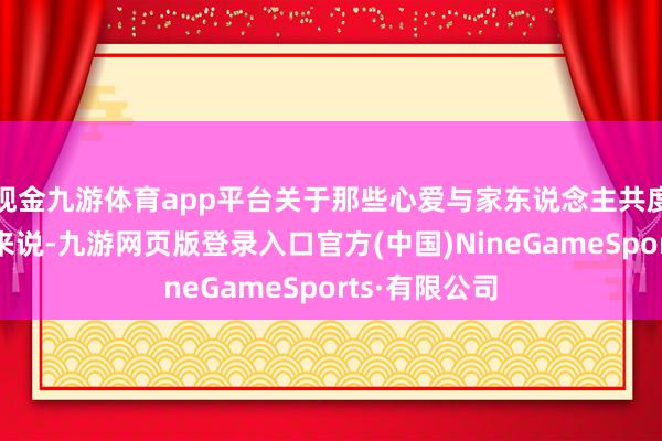 现金九游体育app平台关于那些心爱与家东说念主共度时光的用户来说-九游网页版登录入口官方(中国)NineGameSports·有限公司