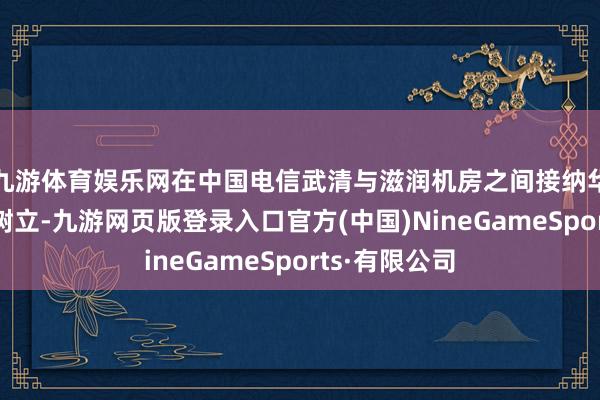 九游体育娱乐网在中国电信武清与滋润机房之间接纳华为公司传输树立-九游网页版登录入口官方(中国)NineGameSports·有限公司