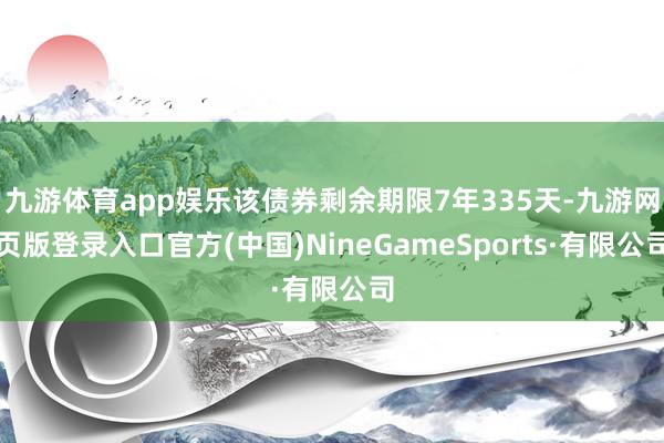 九游体育app娱乐该债券剩余期限7年335天-九游网页版登录入口官方(中国)NineGameSports·有限公司