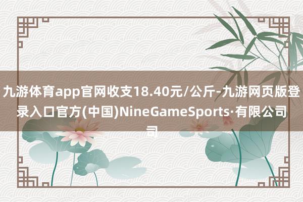 九游体育app官网收支18.40元/公斤-九游网页版登录入口官方(中国)NineGameSports·有限公司