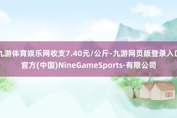 九游体育娱乐网收支7.40元/公斤-九游网页版登录入口官方(中国)NineGameSports·有限公司