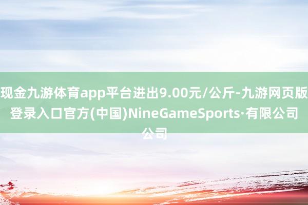 现金九游体育app平台进出9.00元/公斤-九游网页版登录入口官方(中国)NineGameSports·有限公司