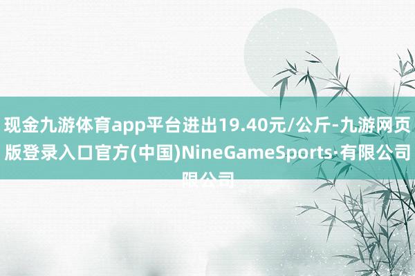 现金九游体育app平台进出19.40元/公斤-九游网页版登录入口官方(中国)NineGameSports·有限公司
