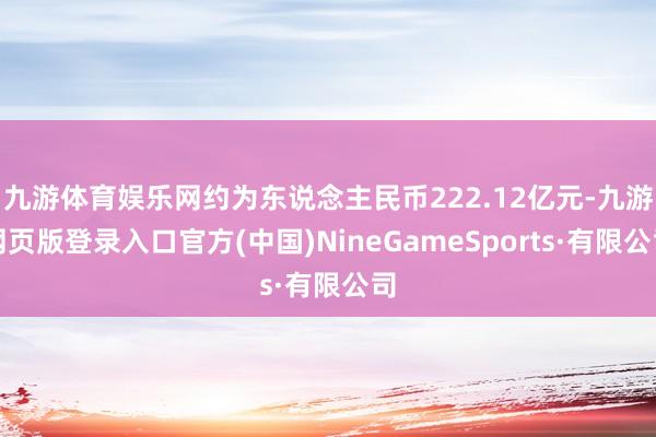 九游体育娱乐网约为东说念主民币222.12亿元-九游网页版登录入口官方(中国)NineGameSports·有限公司