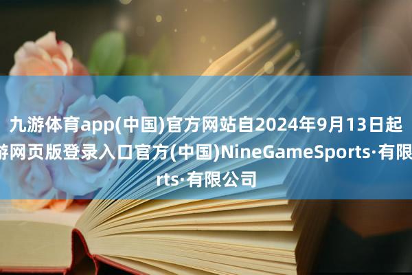 九游体育app(中国)官方网站自2024年9月13日起-九游网页版登录入口官方(中国)NineGameSports·有限公司