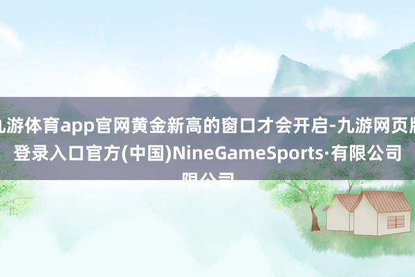 九游体育app官网黄金新高的窗口才会开启-九游网页版登录入口官方(中国)NineGameSports·有限公司
