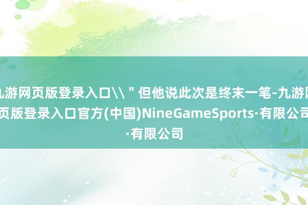 九游网页版登录入口\＂但他说此次是终末一笔-九游网页版登录入口官方(中国)NineGameSports·有限公司