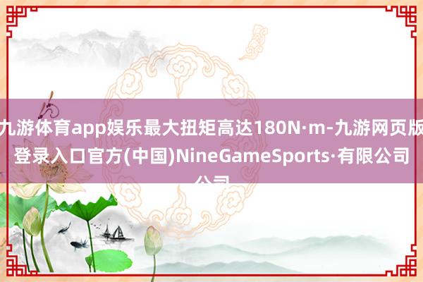 九游体育app娱乐最大扭矩高达180N·m-九游网页版登录入口官方(中国)NineGameSports·有限公司