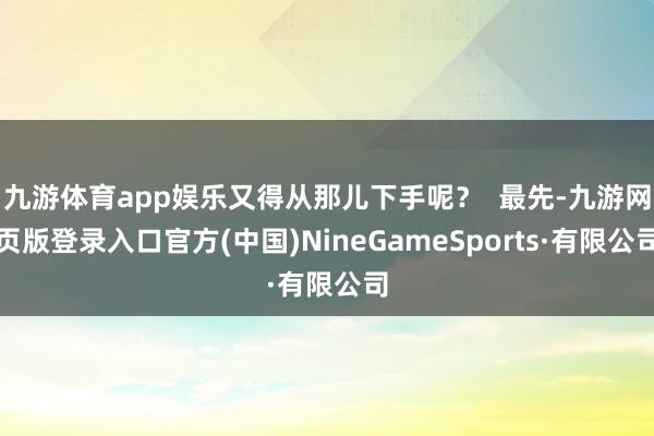九游体育app娱乐又得从那儿下手呢？  最先-九游网页版登录入口官方(中国)NineGameSports·有限公司