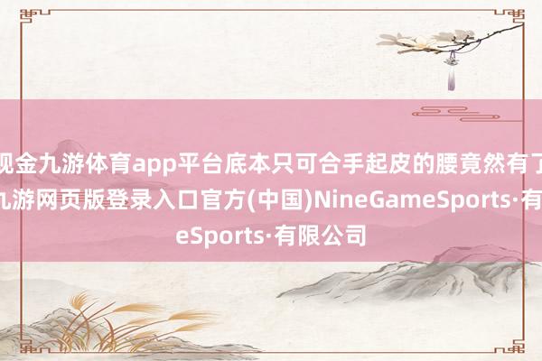 现金九游体育app平台底本只可合手起皮的腰竟然有了层肉-九游网页版登录入口官方(中国)NineGameSports·有限公司