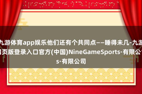 九游体育app娱乐他们还有个共同点——睡得未几-九游网页版登录入口官方(中国)NineGameSports·有限公司