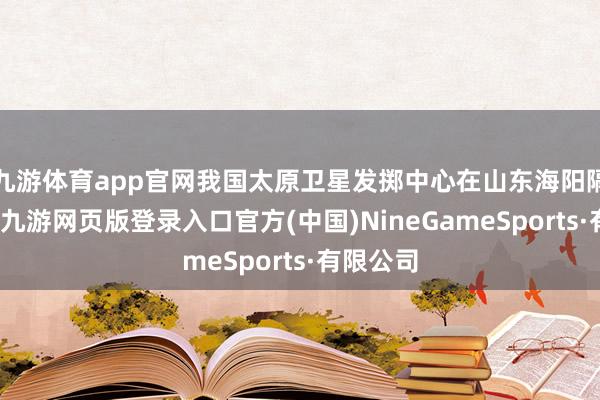 九游体育app官网我国太原卫星发掷中心在山东海阳隔壁海域-九游网页版登录入口官方(中国)NineGameSports·有限公司