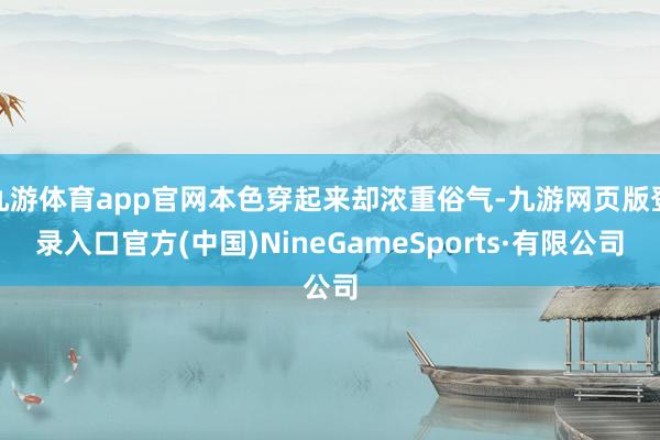 九游体育app官网本色穿起来却浓重俗气-九游网页版登录入口官方(中国)NineGameSports·有限公司