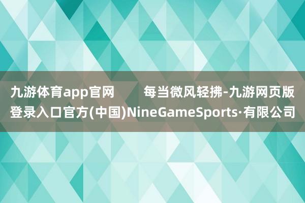九游体育app官网 每当微风轻拂-九游网页版登录入口官方(中国)NineGameSports·有限公司