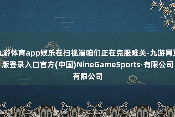 九游体育app娱乐在扫视端咱们正在克服难关-九游网页版登录入口官方(中国)NineGameSports·有限公司