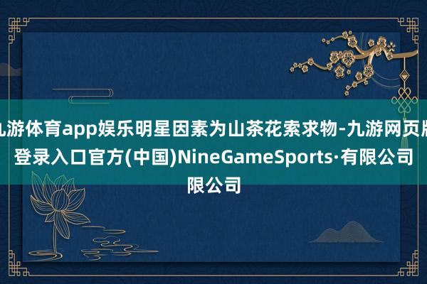 九游体育app娱乐明星因素为山茶花索求物-九游网页版登录入口官方(中国)NineGameSports·有限公司