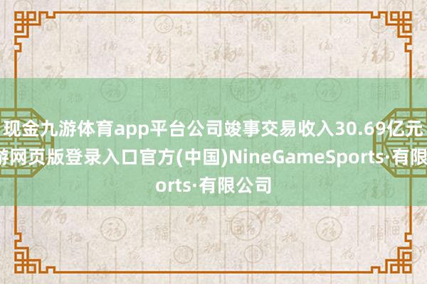 现金九游体育app平台公司竣事交易收入30.69亿元-九游网页版登录入口官方(中国)NineGameSports·有限公司
