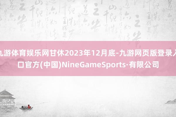 九游体育娱乐网甘休2023年12月底-九游网页版登录入口官方(中国)NineGameSports·有限公司