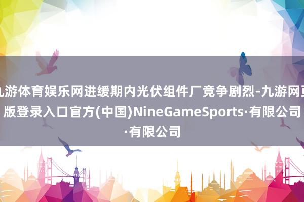九游体育娱乐网进缓期内光伏组件厂竞争剧烈-九游网页版登录入口官方(中国)NineGameSports·有限公司