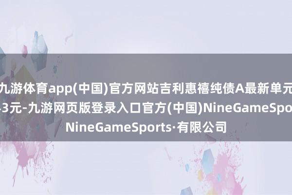 九游体育app(中国)官方网站吉利惠禧纯债A最新单元净值为1.0443元-九游网页版登录入口官方(中国)NineGameSports·有限公司