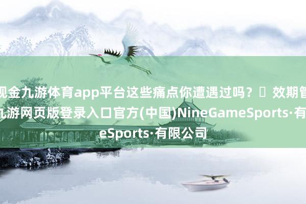 现金九游体育app平台这些痛点你遭遇过吗？❌效期管控难-九游网页版登录入口官方(中国)NineGameSports·有限公司