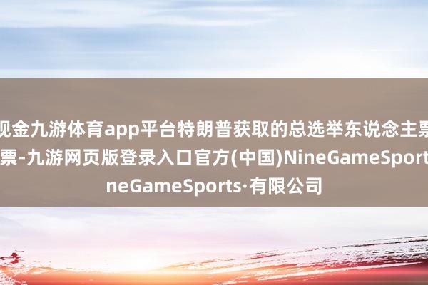 现金九游体育app平台特朗普获取的总选举东说念主票数已达267票-九游网页版登录入口官方(中国)NineGameSports·有限公司