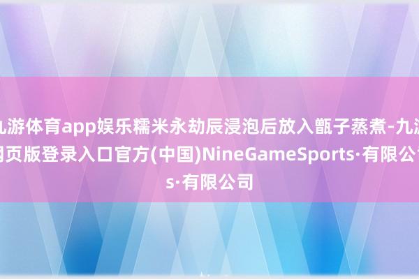 九游体育app娱乐糯米永劫辰浸泡后放入甑子蒸煮-九游网页版登录入口官方(中国)NineGameSports·有限公司