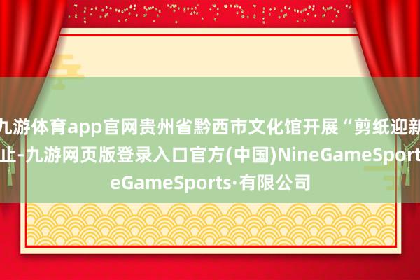 九游体育app官网贵州省黔西市文化馆开展“剪纸迎新年”主题举止-九游网页版登录入口官方(中国)NineGameSports·有限公司