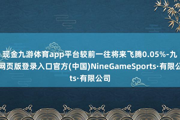 现金九游体育app平台较前一往将来飞腾0.05%-九游网页版登录入口官方(中国)NineGameSports·有限公司