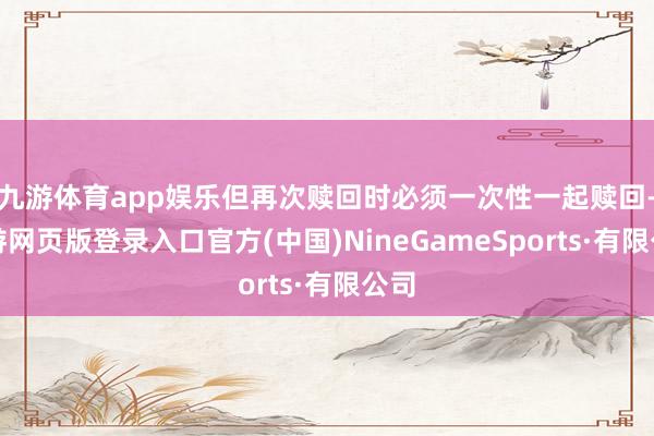 九游体育app娱乐但再次赎回时必须一次性一起赎回-九游网页版登录入口官方(中国)NineGameSports·有限公司