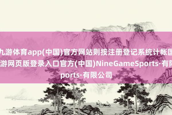 九游体育app(中国)官方网站则按注册登记系统计帐国法-九游网页版登录入口官方(中国)NineGameSports·有限公司