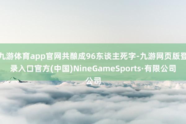 九游体育app官网共酿成96东谈主死字-九游网页版登录入口官方(中国)NineGameSports·有限公司