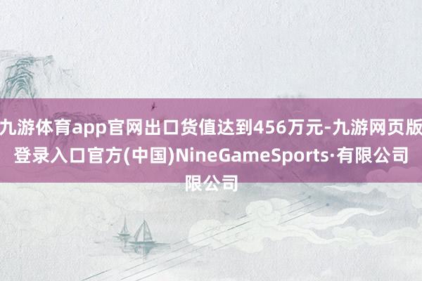 九游体育app官网出口货值达到456万元-九游网页版登录入口官方(中国)NineGameSports·有限公司