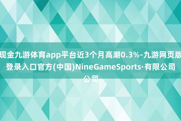 现金九游体育app平台近3个月高潮0.3%-九游网页版登录入口官方(中国)NineGameSports·有限公司