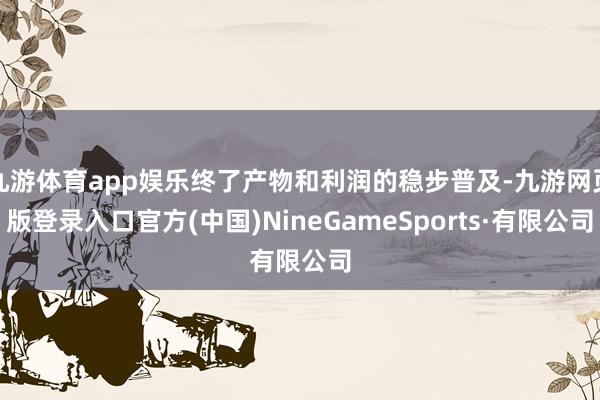 九游体育app娱乐终了产物和利润的稳步普及-九游网页版登录入口官方(中国)NineGameSports·有限公司