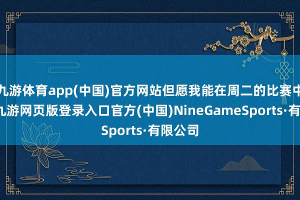九游体育app(中国)官方网站但愿我能在周二的比赛中上场-九游网页版登录入口官方(中国)NineGameSports·有限公司