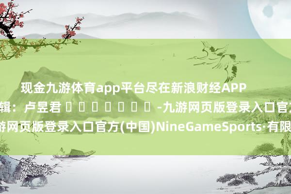 现金九游体育app平台尽在新浪财经APP            						包袱剪辑：卢昱君 							-九游网页版登录入口官方(中国)NineGameSports·有限公司