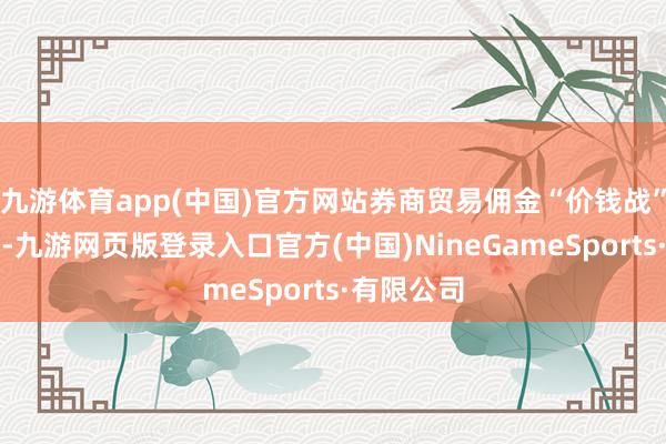 九游体育app(中国)官方网站券商贸易佣金“价钱战”愈演愈烈-九游网页版登录入口官方(中国)NineGameSports·有限公司