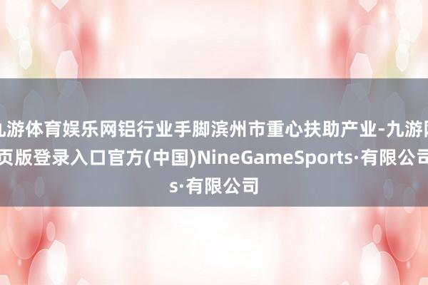 九游体育娱乐网铝行业手脚滨州市重心扶助产业-九游网页版登录入口官方(中国)NineGameSports·有限公司