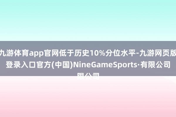 九游体育app官网低于历史10%分位水平-九游网页版登录入口官方(中国)NineGameSports·有限公司