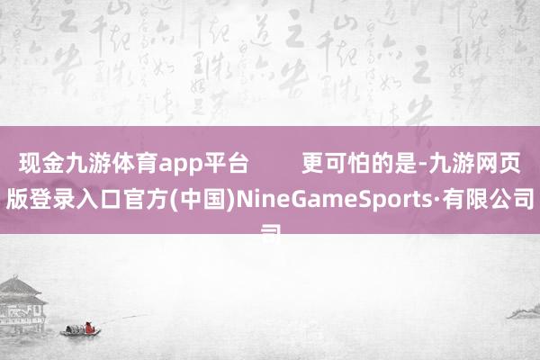 现金九游体育app平台        更可怕的是-九游网页版登录入口官方(中国)NineGameSports·有限公司