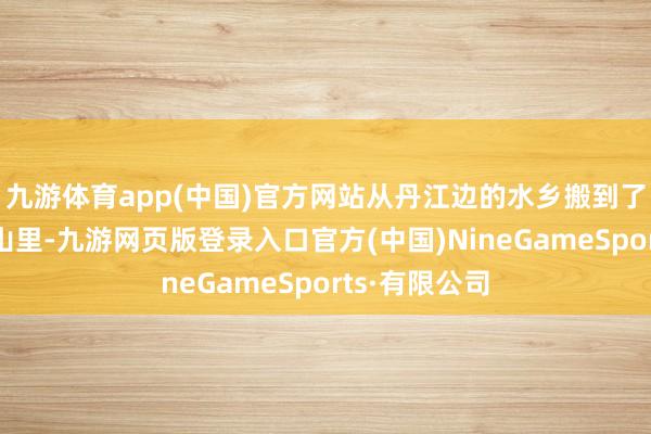 九游体育app(中国)官方网站从丹江边的水乡搬到了干旱的太行山里-九游网页版登录入口官方(中国)NineGameSports·有限公司